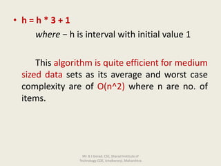• h = h * 3 + 1
where − h is interval with initial value 1
This algorithm is quite efficient for medium
sized data sets as its average and worst case
complexity are of O(n^2) where n are no. of
items.
Mr. B J Gorad, CSE, Sharad Institute of
Technology COE, Ichalkaranji, Maharshtra
 