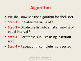Algorithm
• We shall now see the algorithm for shell sort.
• Step 1 − Initialize the value of h
• Step 2 − Divide the list into smaller sub-list of
equal interval h
• Step 3 − Sort these sub-lists using insertion
sort
• Step 4 − Repeat until complete list is sorted
Mr. B J Gorad, CSE, Sharad Institute of
Technology COE, Ichalkaranji, Maharshtra
 