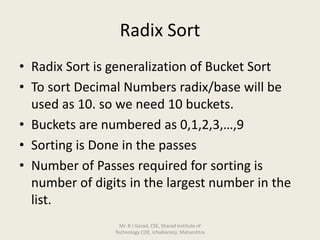 Radix Sort
• Radix Sort is generalization of Bucket Sort
• To sort Decimal Numbers radix/base will be
used as 10. so we need 10 buckets.
• Buckets are numbered as 0,1,2,3,…,9
• Sorting is Done in the passes
• Number of Passes required for sorting is
number of digits in the largest number in the
list.
Mr. B J Gorad, CSE, Sharad Institute of
Technology COE, Ichalkaranji, Maharshtra
 