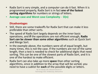 • Radix Sort is very simple, and a computer can do it fast. When it is
programmed properly, Radix Sort is in fact one of the fastest
sorting algorithms for numbers or strings of letters.
• Average case and Worst case Complexity - O(n)
Disadvantages
• Still, there are some tradeoffs for Radix Sort that can make it less
preferable than other sorts.
• The speed of Radix Sort largely depends on the inner basic
operations, and if the operations are not efficient enough, Radix
Sort can be slower than some other algorithms such as Quick Sort
and Merge Sort.
• In the example above, the numbers were all of equal length, but
many times, this is not the case. If the numbers are not of the same
length, then a test is needed to check for additional digits that need
sorting. This can be one of the slowest parts of Radix Sort, and it is
one of the hardest to make efficient.
• Radix Sort can also take up more space than other sorting
algorithms, since in addition to the array that will be sorted, you
need to have a sublist for each of the possible digits or letters.
Mr. B J Gorad, CSE, Sharad Institute of
Technology COE, Ichalkaranji, Maharshtra
 