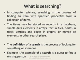 What is searching?
• In computer science, searching is the process of
finding an item with specified properties from a
collection of items.
• The items may be stored as records in a database,
simple data elements in arrays, text in files, nodes in
trees, vertices and edges in graphs, or maybe be
elements in other search place.
• The definition of a search is the process of looking for
something or someone
• Example : An example of a search is a quest to find a
missing person Mr. B J Gorad, CSE, Sharad Institute of
Technology COE, Ichalkaranji, Maharshtra
 