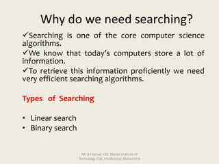 Why do we need searching?
✓Searching is one of the core computer science
algorithms.
✓We know that today’s computers store a lot of
information.
✓To retrieve this information proficiently we need
very efficient searching algorithms.
Types of Searching
• Linear search
• Binary search
Mr. B J Gorad, CSE, Sharad Institute of
Technology COE, Ichalkaranji, Maharshtra
 