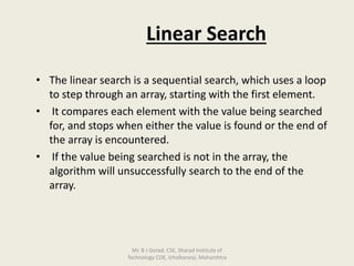 Linear Search
• The linear search is a sequential search, which uses a loop
to step through an array, starting with the first element.
• It compares each element with the value being searched
for, and stops when either the value is found or the end of
the array is encountered.
• If the value being searched is not in the array, the
algorithm will unsuccessfully search to the end of the
array.
Mr. B J Gorad, CSE, Sharad Institute of
Technology COE, Ichalkaranji, Maharshtra
 