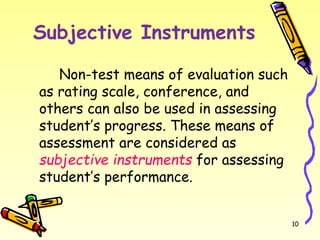 Subjective Instruments
Non-test means of evaluation such
as rating scale, conference, and
others can also be used in assessing
student’s progress. These means of
assessment are considered as
subjective instruments for assessing
student’s performance.
10
 
