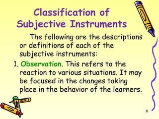 Classification of
Subjective Instruments
The following are the descriptions
or definitions of each of the
subjective instruments:
1. Observation. This refers to the
reaction to various situations. It may
be focused in the changes taking
place in the behavior of the learners.
11
 