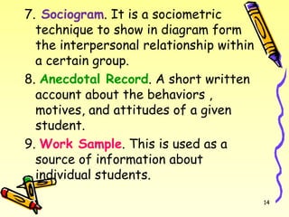 7. Sociogram. It is a sociometric
technique to show in diagram form
the interpersonal relationship within
a certain group.
8. Anecdotal Record. A short written
account about the behaviors ,
motives, and attitudes of a given
student.
9. Work Sample. This is used as a
source of information about
individual students.
14
 
