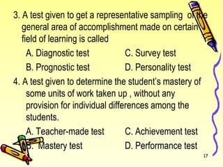3. A test given to get a representative sampling of the
general area of accomplishment made on certain
field of learning is called
A. Diagnostic test C. Survey test
B. Prognostic test D. Personality test
4. A test given to determine the student’s mastery of
some units of work taken up , without any
provision for individual differences among the
students.
A. Teacher-made test C. Achievement test
B. Mastery test D. Performance test
17
 