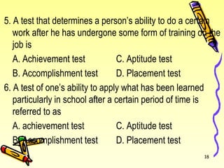 5. A test that determines a person’s ability to do a certain
work after he has undergone some form of training on the
job is
A. Achievement test C. Aptitude test
B. Accomplishment test D. Placement test
6. A test of one’s ability to apply what has been learned
particularly in school after a certain period of time is
referred to as
A. achievement test C. Aptitude test
B. Accomplishment test D. Placement test
18
 