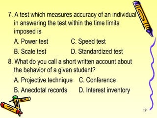7. A test which measures accuracy of an individual
in answering the test within the time limits
imposed is
A. Power test C. Speed test
B. Scale test D. Standardized test
8. What do you call a short written account about
the behavior of a given student?
A. Projective technique C. Conference
B. Anecdotal records D. Interest inventory
19
 
