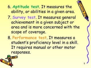 6. Aptitude test. It measures the
ability, or abilities in a given area.
7. Survey test. It measures general
achievement in a given subject or
area and is more concerned with the
scope of coverage.
8. Performance test. It measures a
student’s proficiency level in a skill.
It requires manual or other motor
responses.
5
 