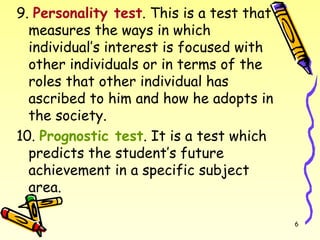 9. Personality test. This is a test that
measures the ways in which
individual’s interest is focused with
other individuals or in terms of the
roles that other individual has
ascribed to him and how he adopts in
the society.
10. Prognostic test. It is a test which
predicts the student’s future
achievement in a specific subject
area.
6
 