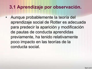 3.1 Aprendizaje por observación.
• Aunque probablemente la teoría del
aprendizaje social de Rotter es adecuada
para predecir la aparición y modificación
de pautas de conducta aprendidas
previamente, ha tenido relativamente
poco impacto en las teorías de la
conducta social.
 