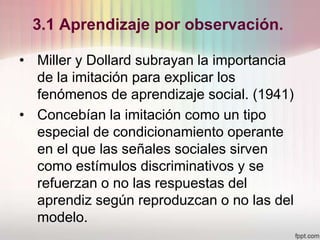 3.1 Aprendizaje por observación.
• Miller y Dollard subrayan la importancia
de la imitación para explicar los
fenómenos de aprendizaje social. (1941)
• Concebían la imitación como un tipo
especial de condicionamiento operante
en el que las señales sociales sirven
como estímulos discriminativos y se
refuerzan o no las respuestas del
aprendiz según reproduzcan o no las del
modelo.
 