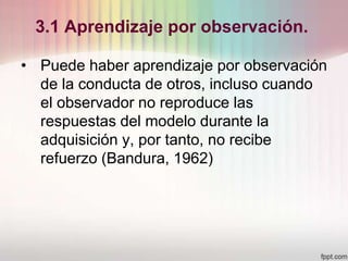 3.1 Aprendizaje por observación.
• Puede haber aprendizaje por observación
de la conducta de otros, incluso cuando
el observador no reproduce las
respuestas del modelo durante la
adquisición y, por tanto, no recibe
refuerzo (Bandura, 1962)
 