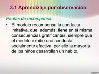 3.1 Aprendizaje por observación.
Pautas de recompensa:
• El modelo recompensa la conducta
imitativa, que, además, tiene en sí misma
consecuencias gratificantes, siempre que
el modelo exhibe una conducta
socialmente efectiva; por ello la mayoría
de los niños desarrollan un hábito.
 