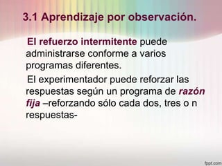 3.1 Aprendizaje por observación.
El refuerzo intermitente puede
administrarse conforme a varios
programas diferentes.
El experimentador puede reforzar las
respuestas según un programa de razón
fija –reforzando sólo cada dos, tres o n
respuestas-
 