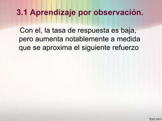 3.1 Aprendizaje por observación.
Con el, la tasa de respuesta es baja,
pero aumenta notablemente a medida
que se aproxima el siguiente refuerzo
 