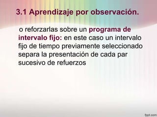 3.1 Aprendizaje por observación.
o reforzarlas sobre un programa de
intervalo fijo: en este caso un intervalo
fijo de tiempo previamente seleccionado
separa la presentación de cada par
sucesivo de refuerzos
 