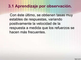 3.1 Aprendizaje por observación.
Con éste último, se obtienen tasas muy
estables de respuestas, variando
positivamente la velocidad de la
respuesta a medida que los refuerzos se
hacen más frecuentes.
 