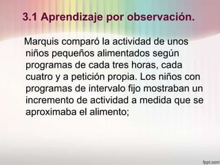 3.1 Aprendizaje por observación.
Marquis comparó la actividad de unos
niños pequeños alimentados según
programas de cada tres horas, cada
cuatro y a petición propia. Los niños con
programas de intervalo fijo mostraban un
incremento de actividad a medida que se
aproximaba el alimento;
 