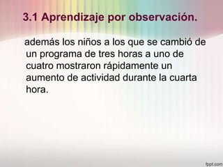 3.1 Aprendizaje por observación.
además los niños a los que se cambió de
un programa de tres horas a uno de
cuatro mostraron rápidamente un
aumento de actividad durante la cuarta
hora.
 