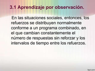 3.1 Aprendizaje por observación.
En las situaciones sociales, entonces, los
refuerzos se distribuyen normalmente
conforme a un programa combinado, en
el que cambian constantemente el
número de respuestas sin reforzar y los
intervalos de tiempo entre los refuerzos.
 