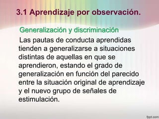 3.1 Aprendizaje por observación.
Generalización y discriminación
Las pautas de conducta aprendidas
tienden a generalizarse a situaciones
distintas de aquellas en que se
aprendieron, estando el grado de
generalización en función del parecido
entre la situación original de aprendizaje
y el nuevo grupo de señales de
estimulación.
 