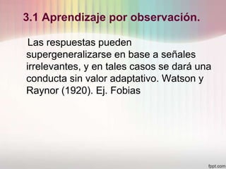 3.1 Aprendizaje por observación.
Las respuestas pueden
supergeneralizarse en base a señales
irrelevantes, y en tales casos se dará una
conducta sin valor adaptativo. Watson y
Raynor (1920). Ej. Fobias
 