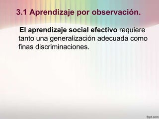 3.1 Aprendizaje por observación.
El aprendizaje social efectivo requiere
tanto una generalización adecuada como
finas discriminaciones.
 