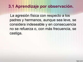 3.1 Aprendizaje por observación.
La agresión física con respecto a los
padres y hermanos, aunque sea leve, se
considera indeseable y en consecuencia
no se refuerza o, con más frecuencia, se
castiga.
 
