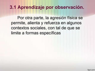 3.1 Aprendizaje por observación.
Por otra parte, la agresión física se
permite, alienta y refuerza en algunos
contextos sociales, con tal de que se
limite a formas específicas
 