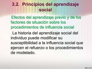 3.2. Principios del aprendizaje
social
Efectos del aprendizaje previo y de los
factores de situación sobre los
procedimientos de influencia social
La historia del aprendizaje social del
individuo puede modificar su
susceptibilidad a la influencia social que
ejercen el refuerzo o los procedimientos
de modelado.
 