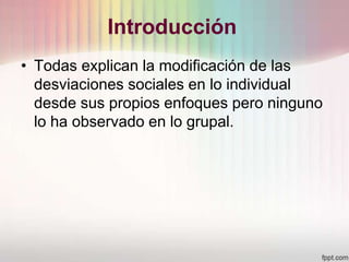 Introducción
• Todas explican la modificación de las
desviaciones sociales en lo individual
desde sus propios enfoques pero ninguno
lo ha observado en lo grupal.
 