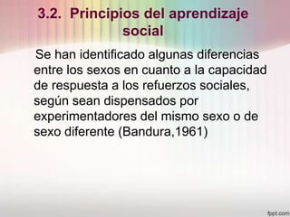 3.2. Principios del aprendizaje
social
Se han identificado algunas diferencias
entre los sexos en cuanto a la capacidad
de respuesta a los refuerzos sociales,
según sean dispensados por
experimentadores del mismo sexo o de
sexo diferente (Bandura,1961)
 