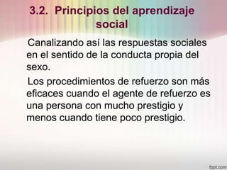 3.2. Principios del aprendizaje
social
Canalizando así las respuestas sociales
en el sentido de la conducta propia del
sexo.
Los procedimientos de refuerzo son más
eficaces cuando el agente de refuerzo es
una persona con mucho prestigio y
menos cuando tiene poco prestigio.
 