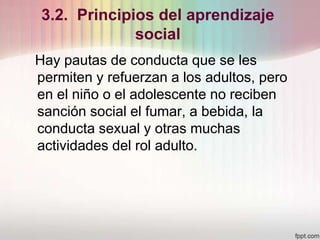 3.2. Principios del aprendizaje
social
Hay pautas de conducta que se les
permiten y refuerzan a los adultos, pero
en el niño o el adolescente no reciben
sanción social el fumar, a bebida, la
conducta sexual y otras muchas
actividades del rol adulto.
 