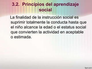 3.2. Principios del aprendizaje
social
La finalidad de la instrucción social es
suprimir totalmente la conducta hasta que
el niño alcance la edad o el estatus social
que convierten la actividad en aceptable
o estimada.
 