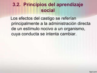 3.2. Principios del aprendizaje
social
Los efectos del castigo se referían
principalmente a la administración directa
de un estímulo nocivo a un organismo,
cuya conducta se intenta cambiar.
 