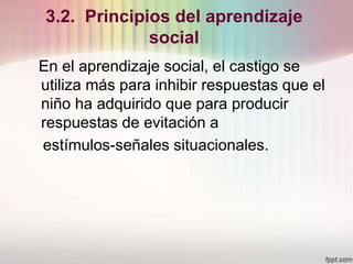 3.2. Principios del aprendizaje
social
En el aprendizaje social, el castigo se
utiliza más para inhibir respuestas que el
niño ha adquirido que para producir
respuestas de evitación a
estímulos-señales situacionales.
 