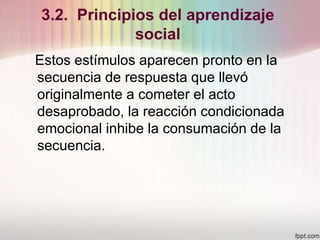 3.2. Principios del aprendizaje
social
Estos estímulos aparecen pronto en la
secuencia de respuesta que llevó
originalmente a cometer el acto
desaprobado, la reacción condicionada
emocional inhibe la consumación de la
secuencia.
 