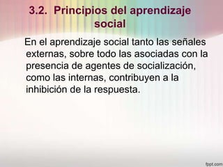 3.2. Principios del aprendizaje
social
En el aprendizaje social tanto las señales
externas, sobre todo las asociadas con la
presencia de agentes de socialización,
como las internas, contribuyen a la
inhibición de la respuesta.
 