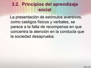 3.2. Principios del aprendizaje
social
La presentación de estímulos aversivos,
como castigos físicos y verbales, se
parece a la falta de recompensa en que
concentra la atención en la conducta que
la sociedad desaprueba.
 