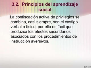 3.2. Principios del aprendizaje
social
La confiscación activa de privilegios se
combina, casi siempre, son el castigo
verbal o físico: por ello es fácil que
produzca los efectos secundarios
asociados con los procedimientos de
instrucción aversivos.
 