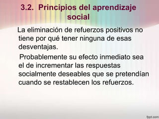 3.2. Principios del aprendizaje
social
La eliminación de refuerzos positivos no
tiene por qué tener ninguna de esas
desventajas.
Probablemente su efecto inmediato sea
el de incrementar las respuestas
socialmente deseables que se pretendían
cuando se restablecen los refuerzos.
 