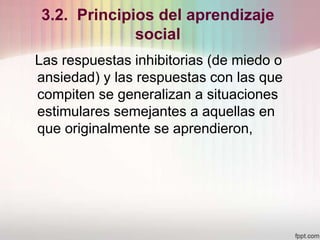 3.2. Principios del aprendizaje
social
Las respuestas inhibitorias (de miedo o
ansiedad) y las respuestas con las que
compiten se generalizan a situaciones
estimulares semejantes a aquellas en
que originalmente se aprendieron,
 