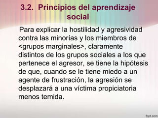 3.2. Principios del aprendizaje
social
Para explicar la hostilidad y agresividad
contra las minorías y los miembros de
<grupos marginales>, claramente
distintos de los grupos sociales a los que
pertenece el agresor, se tiene la hipótesis
de que, cuando se le tiene miedo a un
agente de frustración, la agresión se
desplazará a una víctima propiciatoria
menos temida.
 