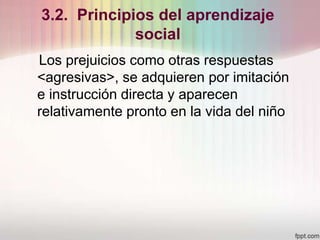 3.2. Principios del aprendizaje
social
Los prejuicios como otras respuestas
<agresivas>, se adquieren por imitación
e instrucción directa y aparecen
relativamente pronto en la vida del niño
 