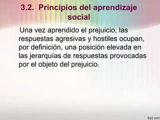 3.2. Principios del aprendizaje
social
Una vez aprendido el prejuicio, las
respuestas agresivas y hostiles ocupan,
por definición, una posición elevada en
las jerarquías de respuestas provocadas
por el objeto del prejuicio.
 
