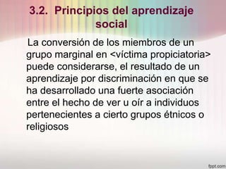 3.2. Principios del aprendizaje
social
La conversión de los miembros de un
grupo marginal en <víctima propiciatoria>
puede considerarse, el resultado de un
aprendizaje por discriminación en que se
ha desarrollado una fuerte asociación
entre el hecho de ver u oír a individuos
pertenecientes a cierto grupos étnicos o
religiosos
 