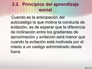 3.2. Principios del aprendizaje
social
Cuando es la anticipación del
autocastigo la que motiva la conducta de
evitación, es de esperar que la diferencia
de inclinación entre los gradientes de
aproximación y evitación será menor que
cuando la evitación está motivada por el
miedo a un castigo administrado desde
fuera.
 
